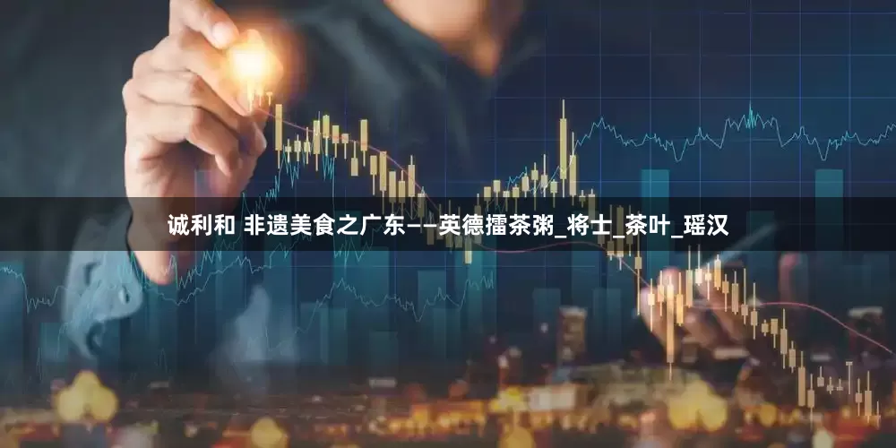 诚利和 非遗美食之广东——英德擂茶粥_将士_茶叶_瑶汉