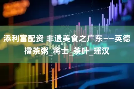 添利富配资 非遗美食之广东——英德擂茶粥_将士_茶叶_瑶汉