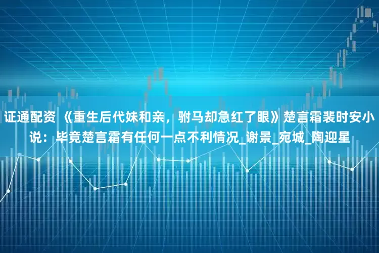 证通配资 《重生后代妹和亲，驸马却急红了眼》楚言霜裴时安小说：毕竟楚言霜有任何一点不利情况_谢景_宛城_陶迎星