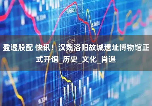 盈透股配 快讯！汉魏洛阳故城遗址博物馆正式开馆_历史_文化_肖遥