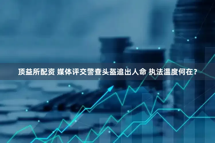 顶益所配资 媒体评交警查头盔追出人命 执法温度何在？