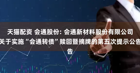 天猫配资 会通股份: 会通新材料股份有限公司关于实施“会通转债”赎回暨摘牌的第五次提示公告