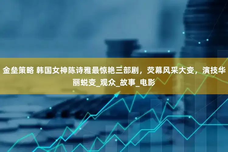 金垒策略 韩国女神陈诗雅最惊艳三部剧，荧幕风采大变，演技华丽蜕变_观众_故事_电影