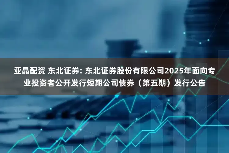 亚晶配资 东北证券: 东北证券股份有限公司2025年面向专业投资者公开发行短期公司债券(第五期)发行公告