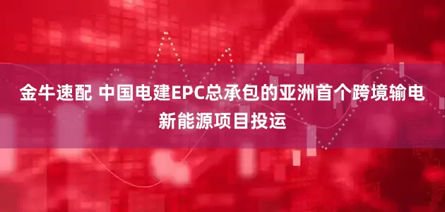 金牛速配 中国电建EPC总承包的亚洲首个跨境输电新能源项目投运