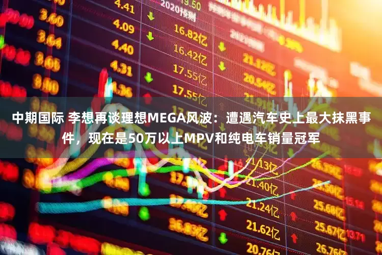 中期国际 李想再谈理想MEGA风波：遭遇汽车史上最大抹黑事件，现在是50万以上MPV和纯电车销量冠军