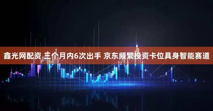 鑫光网配资 三个月内6次出手 京东频繁投资卡位具身智能赛道