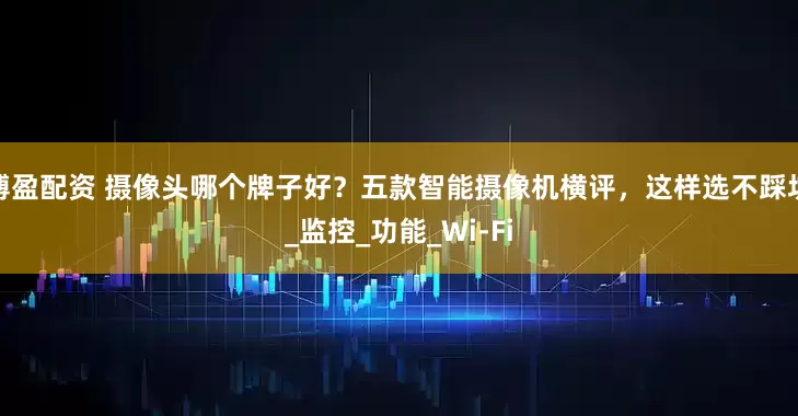 博盈配资 摄像头哪个牌子好？五款智能摄像机横评，这样选不踩坑_监控_功能_Wi-Fi