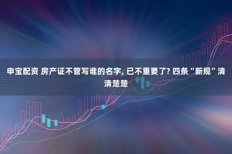 申宝配资 房产证不管写谁的名字, 已不重要了? 四条“新规”清清楚楚
