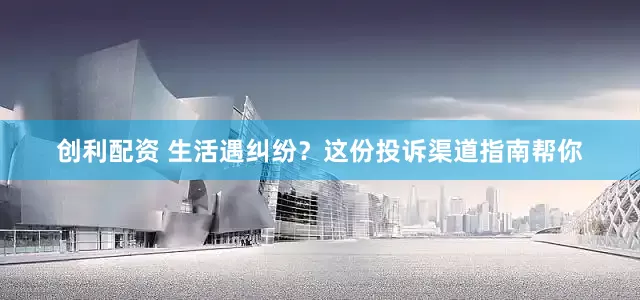创利配资 生活遇纠纷？这份投诉渠道指南帮你