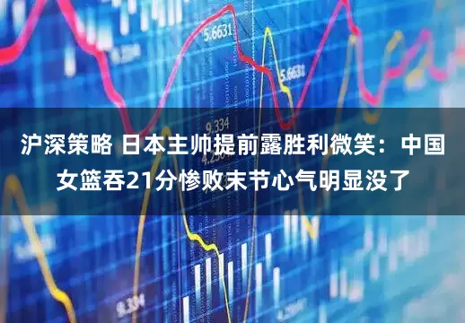 沪深策略 日本主帅提前露胜利微笑:中国女篮吞21分惨败末节心气明显没了