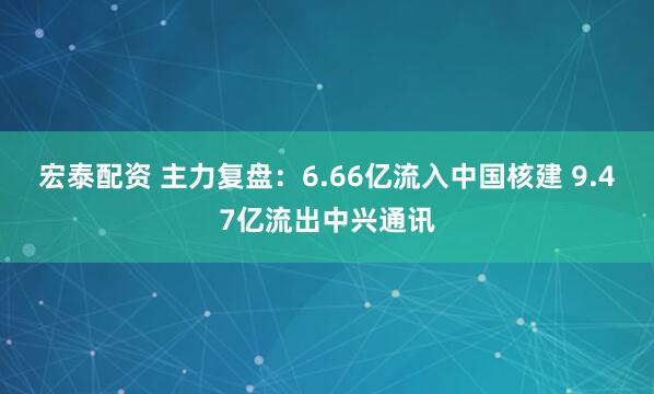 宏泰配资 主力复盘：6.66亿流入中国核建 9.47亿流出中兴通讯