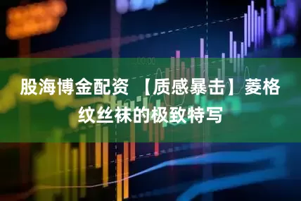 股海博金配资 【质感暴击】菱格纹丝袜的极致特写