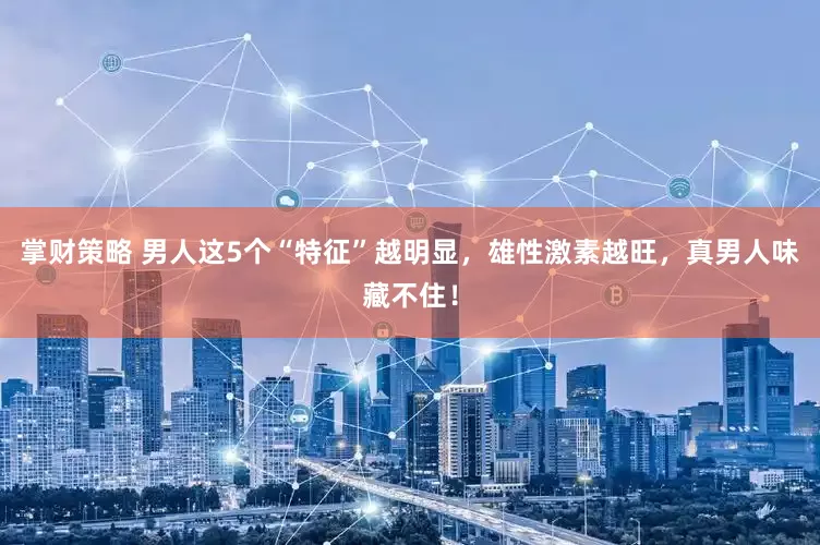 掌财策略 男人这5个“特征”越明显，雄性激素越旺，真男人味藏不住！