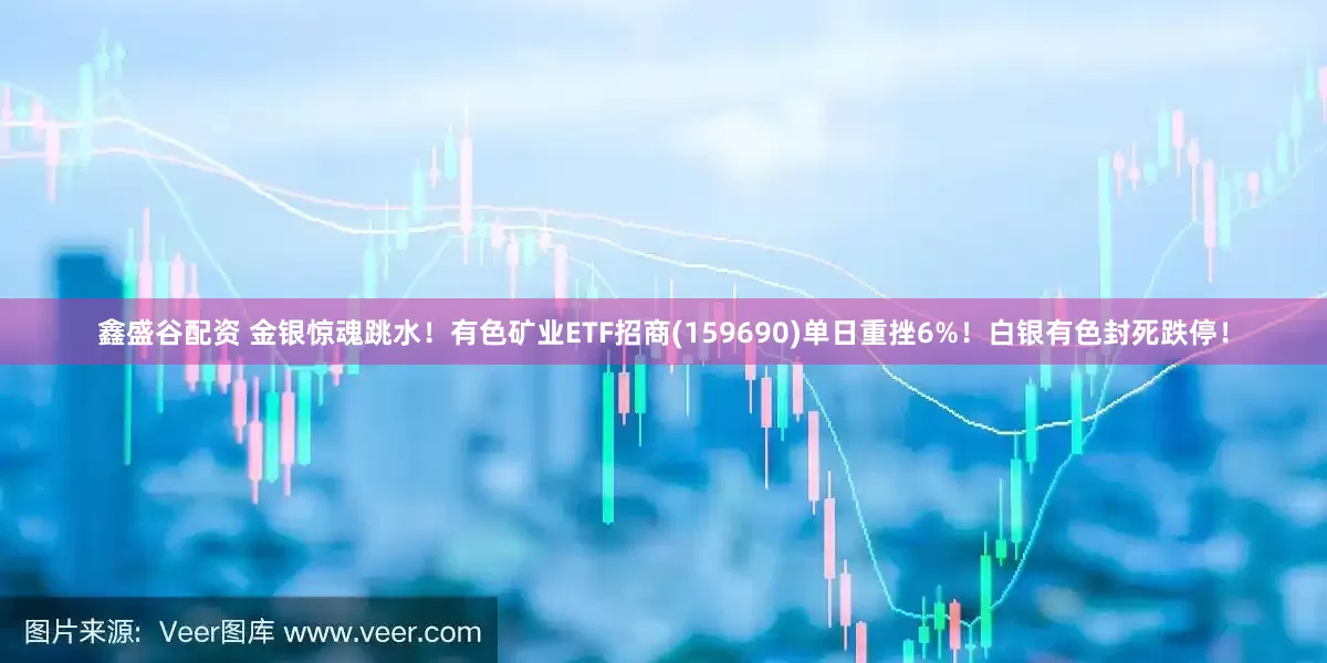 鑫盛谷配资 金银惊魂跳水！有色矿业ETF招商(159690)单日重挫6%！白银有色封死跌停！